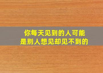 你每天见到的人可能是别人想见却见不到的