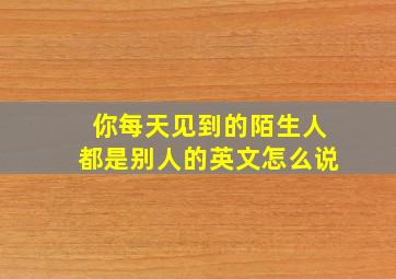 你每天见到的陌生人都是别人的英文怎么说