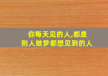 你每天见的人,都是别人做梦都想见到的人