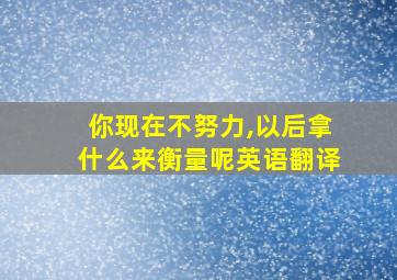 你现在不努力,以后拿什么来衡量呢英语翻译