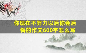 你现在不努力以后你会后悔的作文600字怎么写