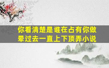 你看清楚是谁在占有你做晕过去一直上下顶弄小说