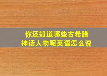 你还知道哪些古希腊神话人物呢英语怎么说