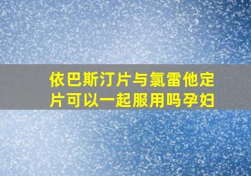 依巴斯汀片与氯雷他定片可以一起服用吗孕妇