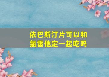 依巴斯汀片可以和氯雷他定一起吃吗