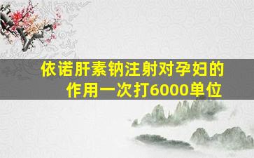 依诺肝素钠注射对孕妇的作用一次打6000单位