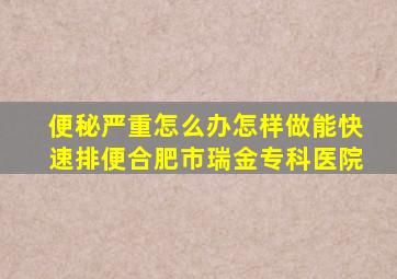 便秘严重怎么办怎样做能快速排便合肥市瑞金专科医院