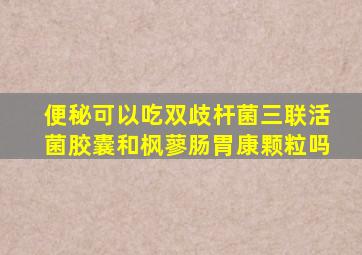 便秘可以吃双歧杆菌三联活菌胶囊和枫蓼肠胃康颗粒吗