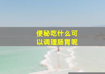 便秘吃什么可以调理肠胃呢