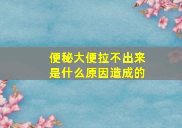 便秘大便拉不出来是什么原因造成的