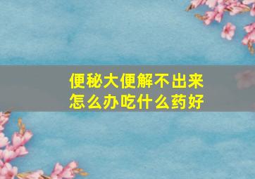 便秘大便解不出来怎么办吃什么药好