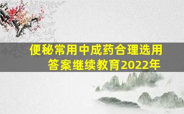 便秘常用中成药合理选用答案继续教育2022年