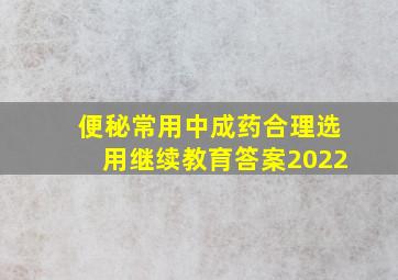 便秘常用中成药合理选用继续教育答案2022