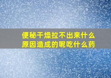 便秘干燥拉不出来什么原因造成的呢吃什么药