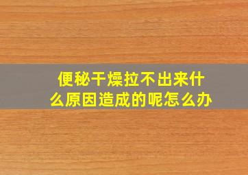 便秘干燥拉不出来什么原因造成的呢怎么办