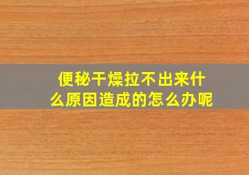 便秘干燥拉不出来什么原因造成的怎么办呢