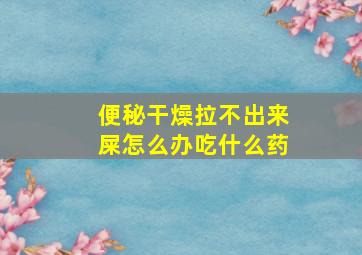 便秘干燥拉不出来屎怎么办吃什么药