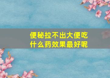 便秘拉不出大便吃什么药效果最好呢