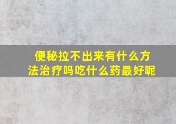 便秘拉不出来有什么方法治疗吗吃什么药最好呢