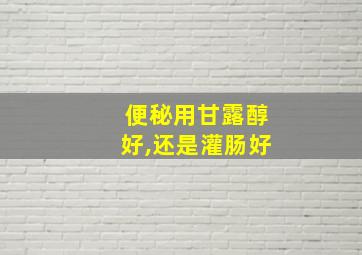 便秘用甘露醇好,还是灌肠好