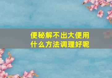 便秘解不出大便用什么方法调理好呢