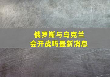 俄罗斯与乌克兰会开战吗最新消息