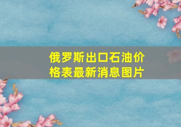 俄罗斯出口石油价格表最新消息图片