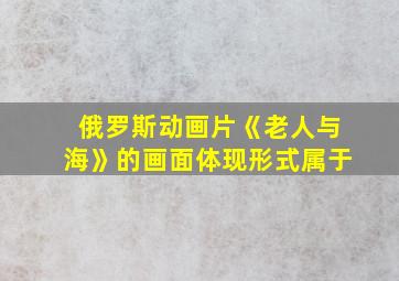 俄罗斯动画片《老人与海》的画面体现形式属于