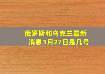 俄罗斯和乌克兰最新消息3月27日是几号