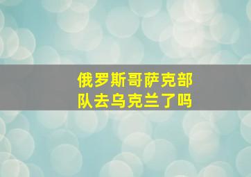 俄罗斯哥萨克部队去乌克兰了吗