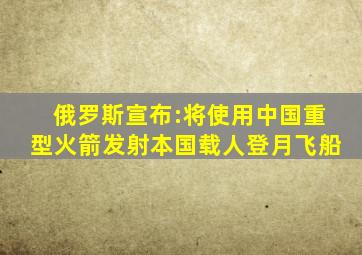 俄罗斯宣布:将使用中国重型火箭发射本国载人登月飞船