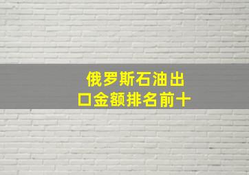 俄罗斯石油出口金额排名前十