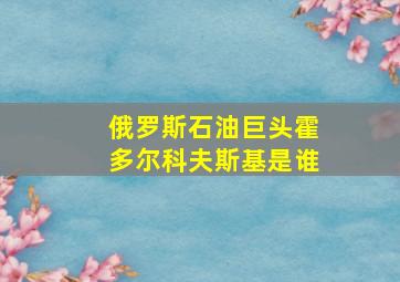 俄罗斯石油巨头霍多尔科夫斯基是谁