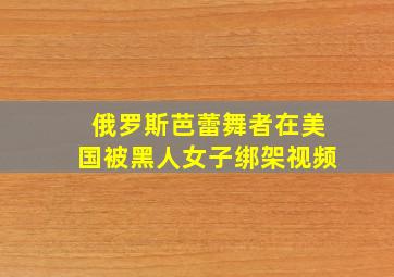 俄罗斯芭蕾舞者在美国被黑人女子绑架视频