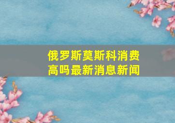 俄罗斯莫斯科消费高吗最新消息新闻