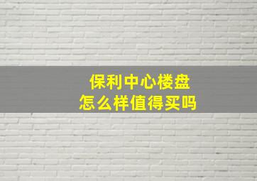 保利中心楼盘怎么样值得买吗