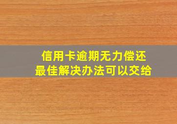 信用卡逾期无力偿还最佳解决办法可以交给