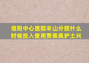 信阳中心医院羊山分院什么时候投入使用贾佩佩护土兴