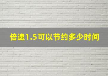 倍速1.5可以节约多少时间