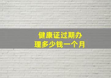 健康证过期办理多少钱一个月