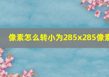 像素怎么转小为285x285像素