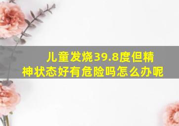 儿童发烧39.8度但精神状态好有危险吗怎么办呢