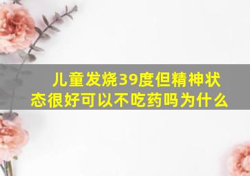 儿童发烧39度但精神状态很好可以不吃药吗为什么