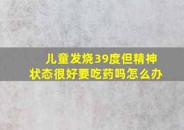 儿童发烧39度但精神状态很好要吃药吗怎么办