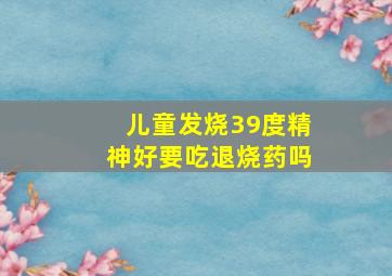 儿童发烧39度精神好要吃退烧药吗