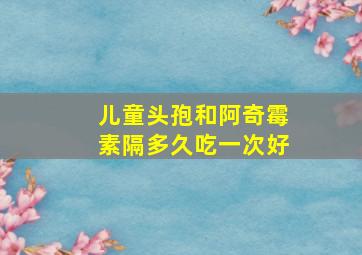 儿童头孢和阿奇霉素隔多久吃一次好