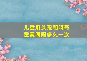 儿童用头孢和阿奇霉素间隔多久一次