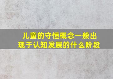 儿童的守恒概念一般出现于认知发展的什么阶段