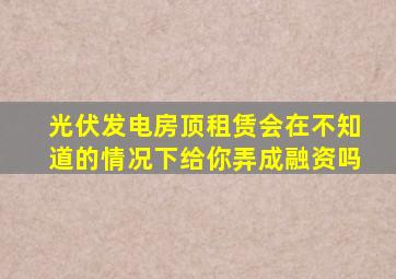 光伏发电房顶租赁会在不知道的情况下给你弄成融资吗