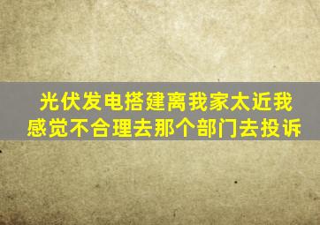 光伏发电搭建离我家太近我感觉不合理去那个部门去投诉